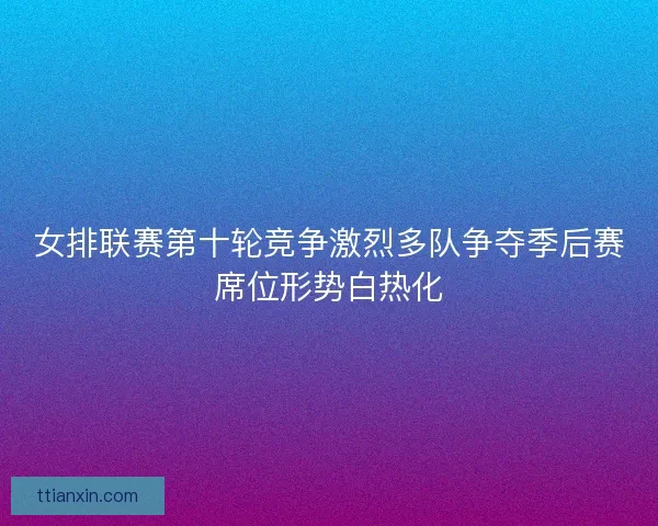 女排联赛第十轮竞争激烈多队争夺季后赛席位形势白热化