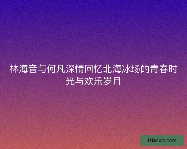 林海音与何凡深情回忆北海冰场的青春时光与欢乐岁月