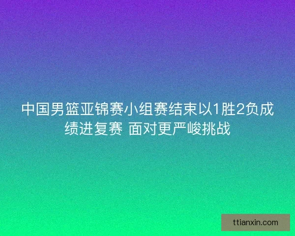 中国男篮亚锦赛小组赛结束以1胜2负成绩进复赛 面对更严峻挑战