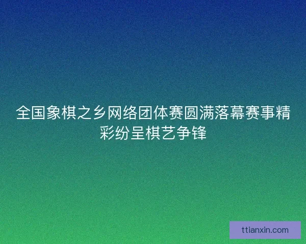 全国象棋之乡网络团体赛圆满落幕赛事精彩纷呈棋艺争锋