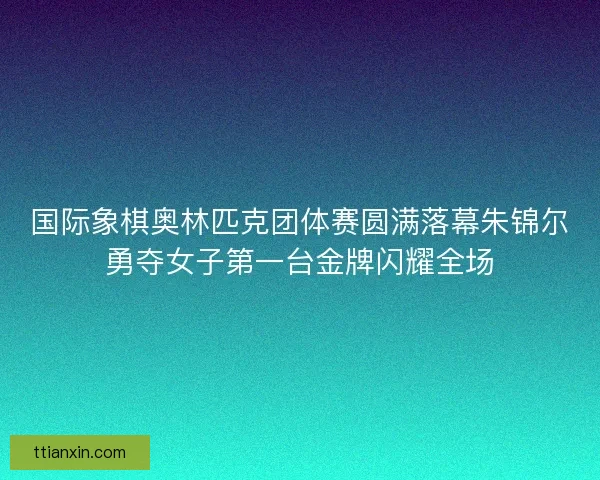 国际象棋奥林匹克团体赛圆满落幕朱锦尔勇夺女子第一台金牌闪耀全场